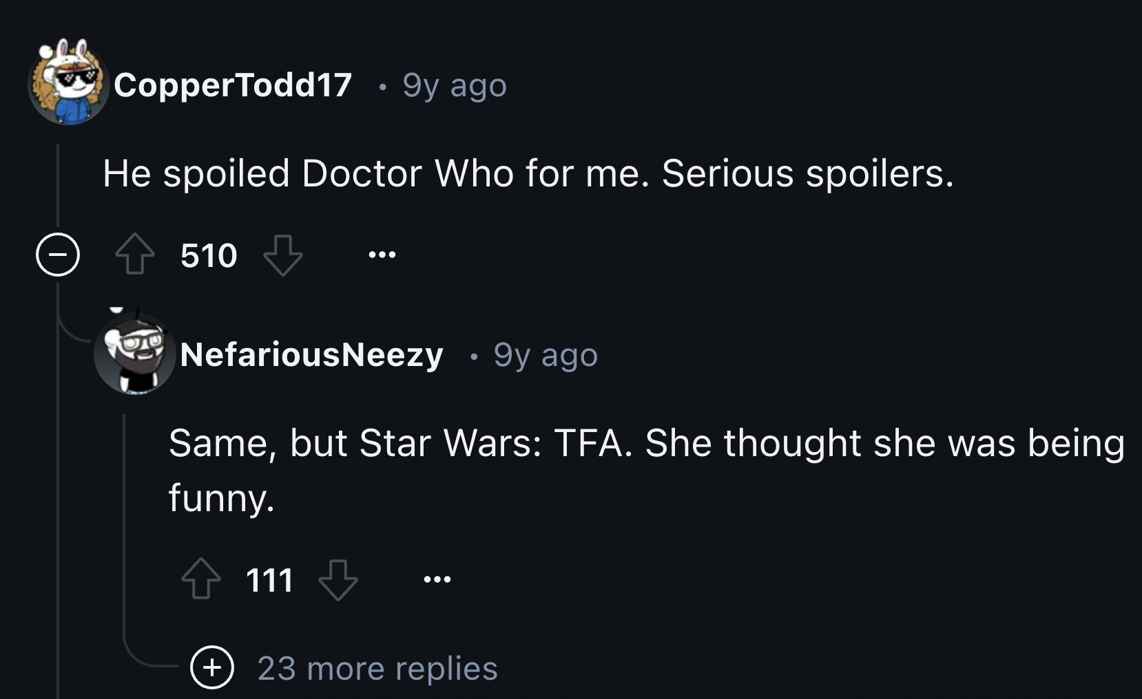 screenshot - CopperTodd17 . 9y ago He spoiled Doctor Who for me. Serious spoilers. 510 NefariousNeezy 9y ago Same, but Star Wars Tfa. She thought she was being funny. 111 23 more replies